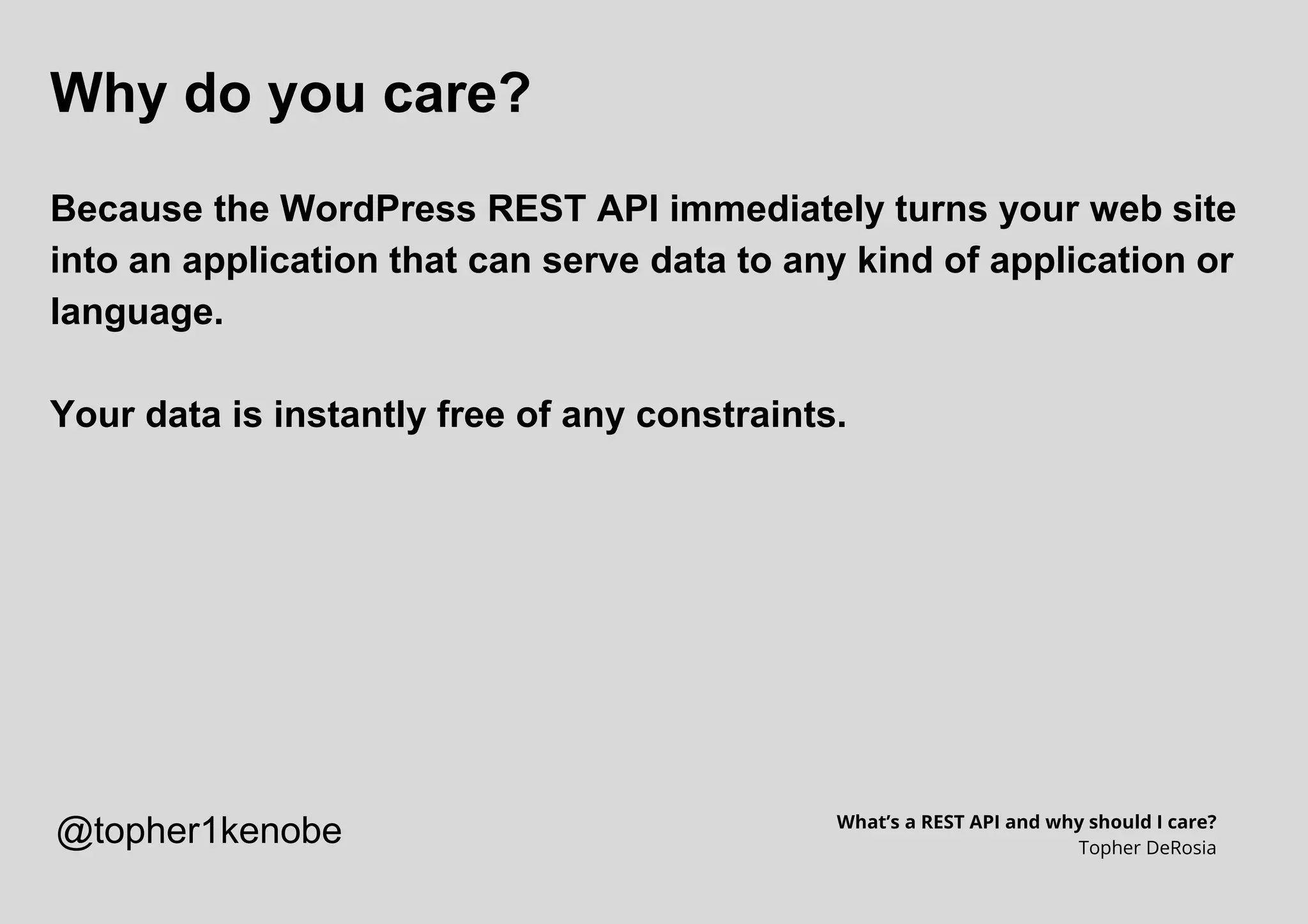 Why do you care?
Because the WordPress REST API immediately turns your web site
into an application that can serve data to any kind of application or
language.
Your data is instantly free of any constraints.
What’s a REST API and why should I care?
Topher DeRosia
@topher1kenobe
 