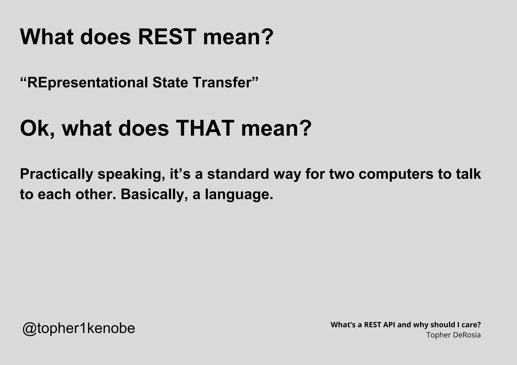 What does REST mean?
“REpresentational State Transfer”
Ok, what does THAT mean?
Practically speaking, it’s a standard way for two computers to talk
to each other. Basically, a language.
What’s a REST API and why should I care?
Topher DeRosia
@topher1kenobe
 