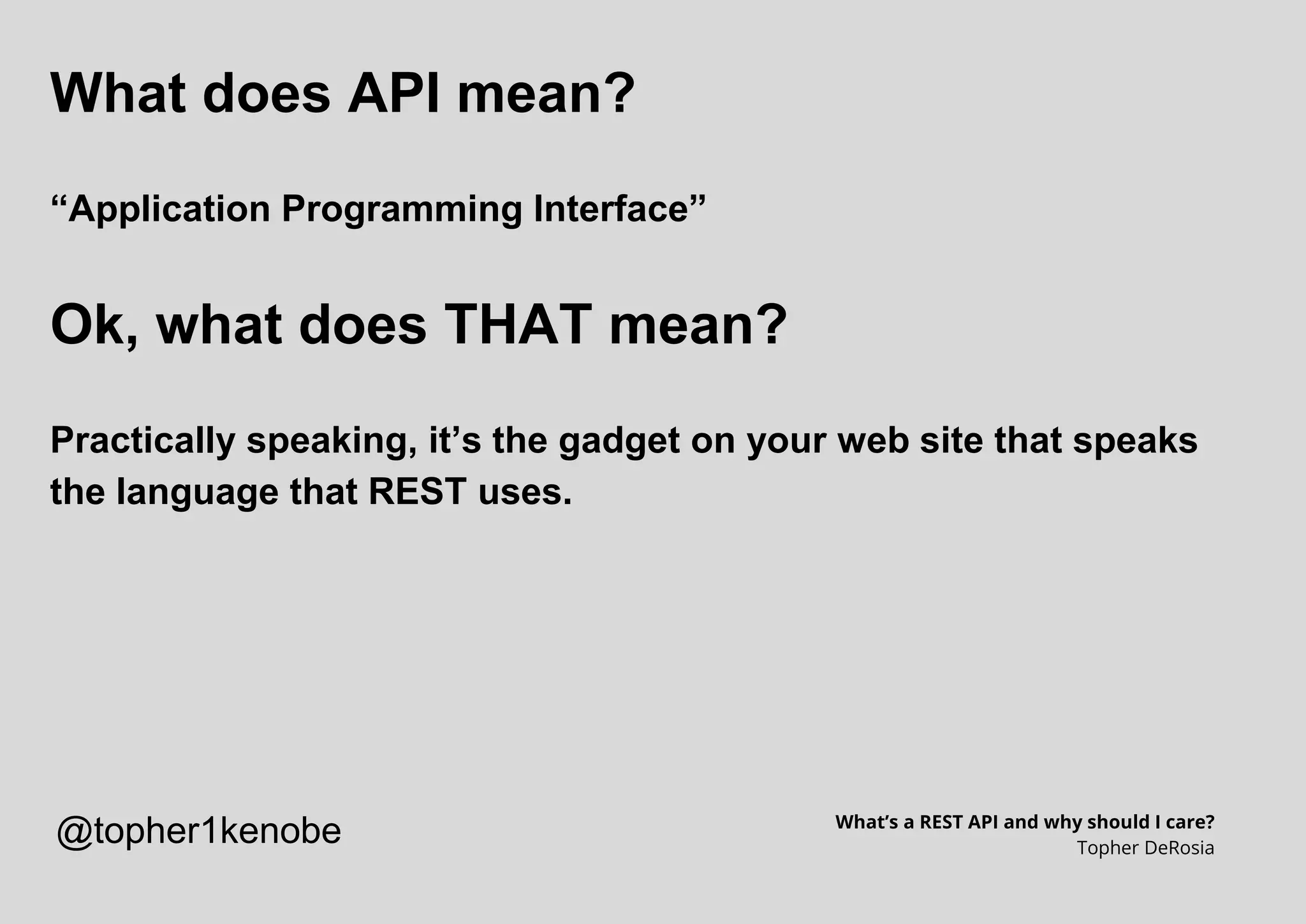 What does API mean?
“Application Programming Interface”
Ok, what does THAT mean?
Practically speaking, it’s the gadget on your web site that speaks
the language that REST uses.
What’s a REST API and why should I care?
Topher DeRosia
@topher1kenobe
 