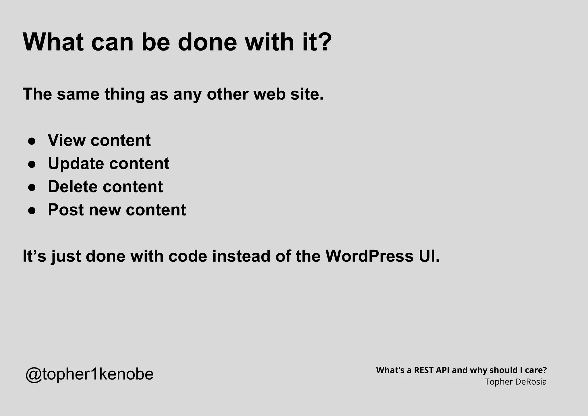 What can be done with it?
The same thing as any other web site.
● View content
● Update content
● Delete content
● Post new content
It’s just done with code instead of the WordPress UI.
What’s a REST API and why should I care?
Topher DeRosia
@topher1kenobe
 