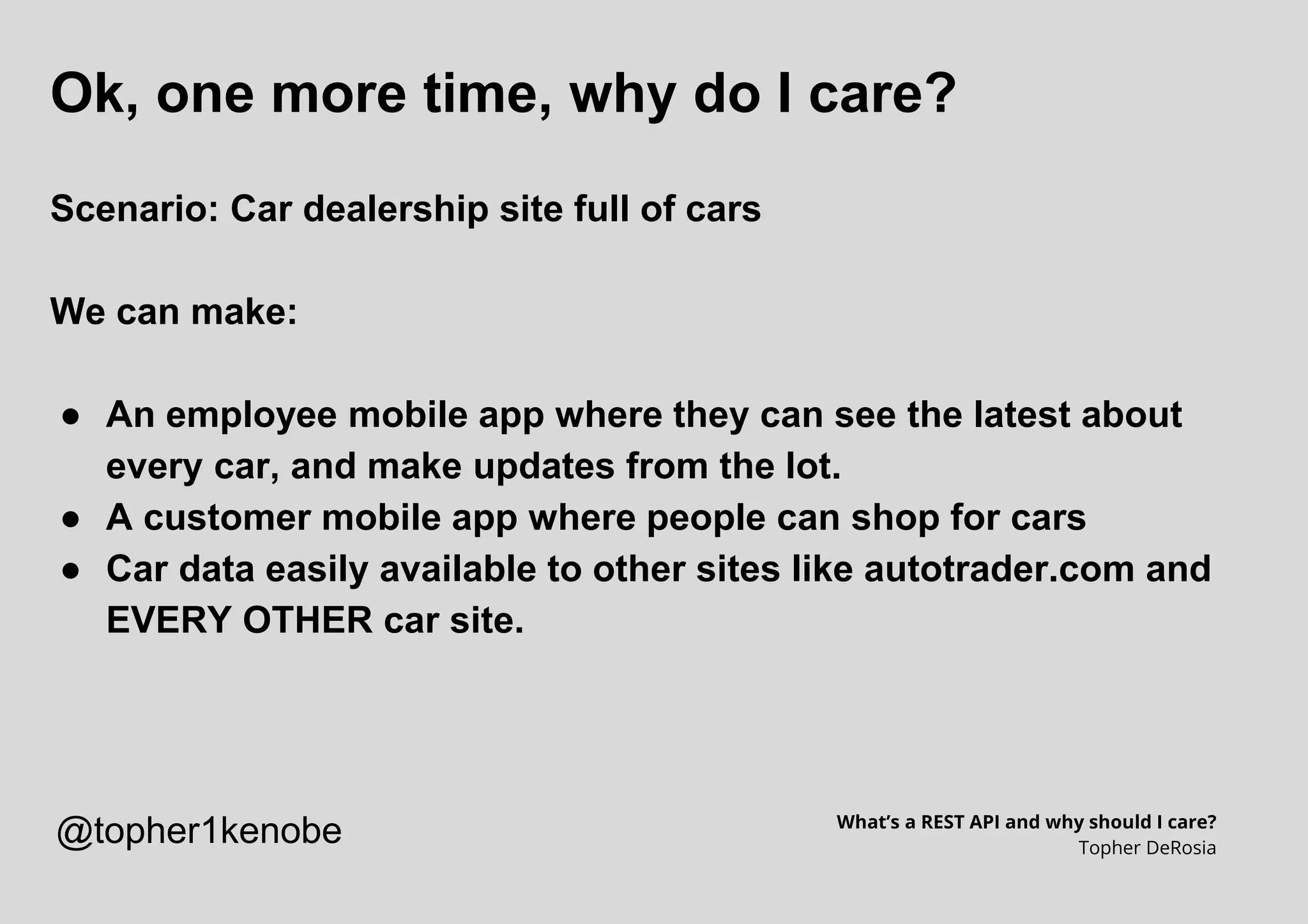 Ok, one more time, why do I care?
Scenario: Car dealership site full of cars
We can make:
● An employee mobile app where they can see the latest about
every car, and make updates from the lot.
● A customer mobile app where people can shop for cars
● Car data easily available to other sites like autotrader.com and
EVERY OTHER car site.
What’s a REST API and why should I care?
Topher DeRosia
@topher1kenobe
 