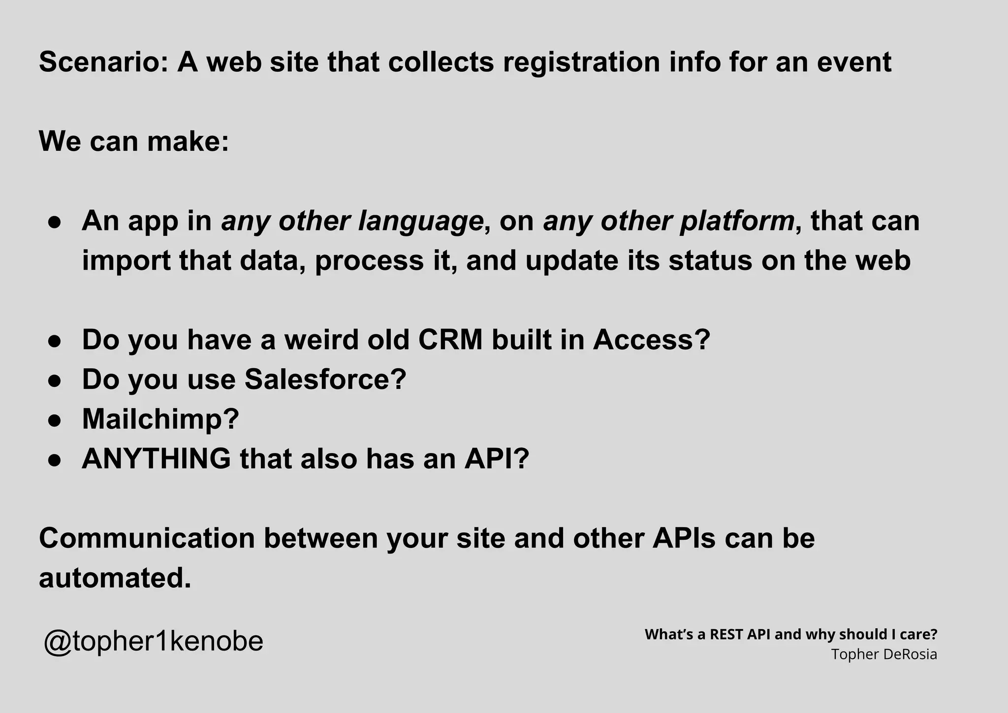 Scenario: A web site that collects registration info for an event
We can make:
● An app in any other language, on any other platform, that can
import that data, process it, and update its status on the web
● Do you have a weird old CRM built in Access?
● Do you use Salesforce?
● Mailchimp?
● ANYTHING that also has an API?
Communication between your site and other APIs can be
automated.
What’s a REST API and why should I care?
Topher DeRosia
@topher1kenobe
 