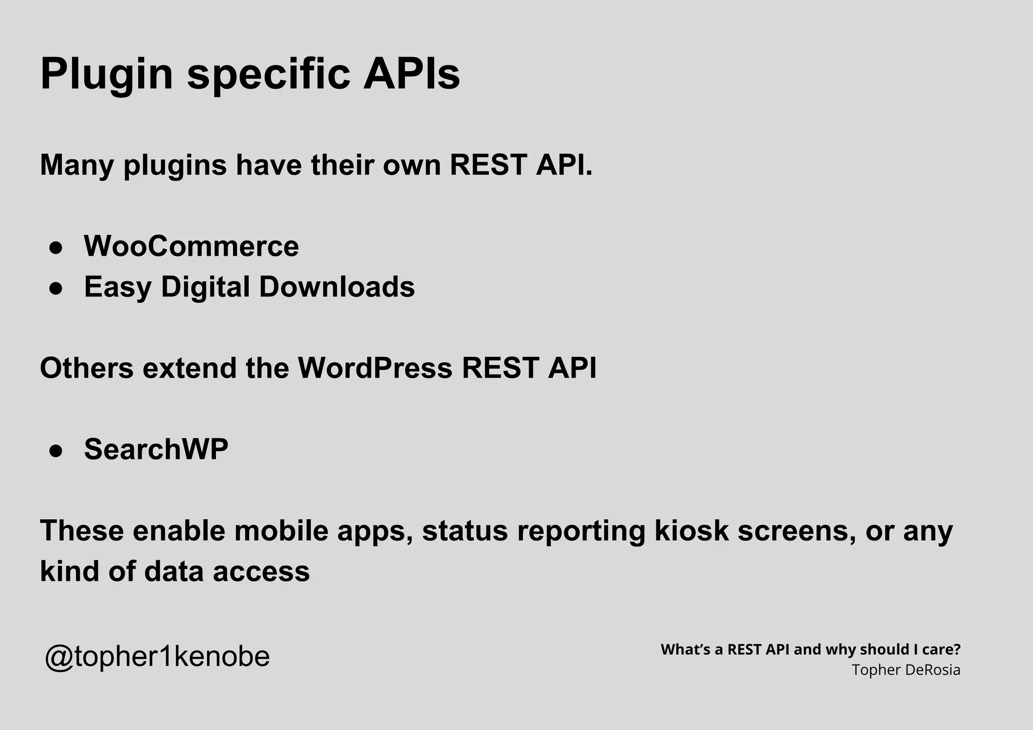 Plugin specific APIs
Many plugins have their own REST API.
● WooCommerce
● Easy Digital Downloads
Others extend the WordPress REST API
● SearchWP
These enable mobile apps, status reporting kiosk screens, or any
kind of data access
What’s a REST API and why should I care?
Topher DeRosia
@topher1kenobe
 