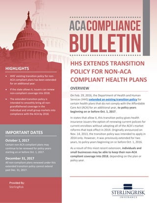 Provided By:
SterlingRisk
HHS EXTENDS TRANSITION
POLICY FOR NON-ACA
COMPLIANT HEALTH PLANS
OVERVIEW
On Feb. 29, 2016, the Department of Health and Human
Services (HHS) extended an existing transition policy for
certain health plans that do not comply with the Affordable
Care Act (ACA) for an additional year, to policy years
beginning on or before Oct. 1, 2017.
In states that allow it, this transition policy gives health
insurance issuers the option of renewing current policies for
current enrollees without adopting all of the ACA’s market
reforms that took effect in 2014. Originally announced on
Nov. 14, 2013, the transition policy was intended to apply in
2014 only. However, it was previously extended for two
years, to policy years beginning on or before Oct. 1, 2016.
As a result of this most recent extension, individuals and
small businesses may be able to keep their non-ACA
compliant coverage into 2018, depending on the plan or
policy year.
HIGHLIGHTS
• HHS’ existing transition policy for non-
ACA compliant plans has been extended
for an additional year.
• If the state allows it, issuers can renew
non-compliant coverage into 2018.
• The extended transition policy is
intended to smoothly bring all non-
grandfathered coverage in the
individual and small group markets into
compliance with the ACA by 2018.
IMPORTANT DATES
October 1, 2017
Certain non-ACA compliant plans may
continue to be renewed for policy years
starting on or before Oct. 1, 2017.
December 31, 2017
All non-compliant plans renewed under this
extended transition policy cannot extend
past Dec. 31, 2017.
 