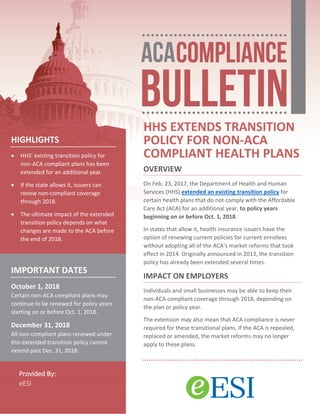 Provided By:
eESI
HHS EXTENDS TRANSITION
POLICY FOR NON-ACA
COMPLIANT HEALTH PLANS
OVERVIEW
On Feb. 23, 2017, the Department of Health and Human
Services (HHS) extended an existing transition policy for
certain health plans that do not comply with the Affordable
Care Act (ACA) for an additional year, to policy years
beginning on or before Oct. 1, 2018.
In states that allow it, health insurance issuers have the
option of renewing current policies for current enrollees
without adopting all of the ACA’s market reforms that took
effect in 2014. Originally announced in 2013, the transition
policy has already been extended several times.
IMPACT ON EMPLOYERS
Individuals and small businesses may be able to keep their
non-ACA compliant coverage through 2018, depending on
the plan or policy year.
The extension may also mean that ACA compliance is never
required for these transitional plans. If the ACA is repealed,
replaced or amended, the market reforms may no longer
apply to these plans.
HIGHLIGHTS
 HHS’ existing transition policy for
non-ACA compliant plans has been
extended for an additional year.
 If the state allows it, issuers can
renew non-compliant coverage
through 2018.
 The ultimate impact of the extended
transition policy depends on what
changes are made to the ACA before
the end of 2018.
IMPORTANT DATES
October 1, 2018
Certain non-ACA compliant plans may
continue to be renewed for policy years
starting on or before Oct. 1, 2018.
December 31, 2018
All non-compliant plans renewed under
this extended transition policy cannot
extend past Dec. 31, 2018.
 