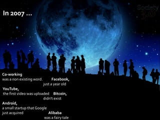 In 2007 …
Co-working
was a non existing word. Facebook,
just a year old
YouTube,
the first video was uploaded Bitcoin,
didn't exist
Android,
a small startup that Google
just acquired Alibaba
was a fairy tale
 