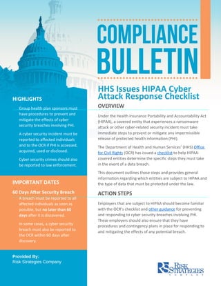 HHS Issues HIPAA Cyber
Attack Response Checklist
OVERVIEW
Under the Health Insurance Portability and Accountability Act
(HIPAA), a covered entity that experiences a ransomware
attack or other cyber-related security incident must take
immediate steps to prevent or mitigate any impermissible
release of protected health information (PHI).
The Department of Health and Human Services’ (HHS) Office
for Civil Rights (OCR) has issued a checklist to help HIPAA-
covered entities determine the specific steps they must take
in the event of a data breach.
This document outlines those steps and provides general
information regarding which entities are subject to HIPAA and
the type of data that must be protected under the law.
ACTION STEPS
Employers that are subject to HIPAA should become familiar
with the OCR’s checklist and other guidance for preventing
and responding to cyber security breaches involving PHI.
These employers should also ensure that they have
procedures and contingency plans in place for responding to
and mitigating the effects of any potential breach.
HIGHLIGHTS
Group health plan sponsors must
have procedures to prevent and
mitigate the effects of cyber
security breaches involving PHI.
A cyber security incident must be
reported to affected individuals
and to the OCR if PHI is accessed,
acquired, used or disclosed.
Cyber security crimes should also
be reported to law enforcement.
IMPORTANT DATES
60 Days After Security Breach
A breach must be reported to all
affected individuals as soon as
possible, but no later than 60
days after it is discovered.
In some cases, a cyber security
breach must also be reported to
the OCR within 60 days after
discovery.
Provided By:
Risk Strategies Company
 