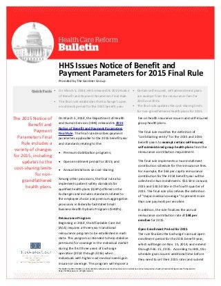 This Health Care Reform Bulletin is not intended to be exhaustive nor should any discussion or opinions be construed as legal advice. Readers should contact legal counsel for legal advice.
Design © 2014 Zywave, Inc. All rights reserved.
HHS Issues Notice of Benefit and
Payment Parameters for 2015 Final Rule
Provided by The Gardner Group
On March 5, 2014, the Department of Health
and Human Services (HHS) released its 2015
Notice of Benefit and Payment Parameters
Final Rule. The final rule describes payment
parameters applicable to the 2015 benefit year
and standards relating to the:
 Premium stabilization programs;
 Open enrollment period for 2015; and
 Annual limitations on cost-sharing.
Among other provisions, the final rule also
implements patient safety standards for
qualified health plans (QHPs) offered in the
Exchanges and includes standards related to
the employee choice and premium aggregation
provisions in federally-facilitated Small
Business Health Options Programs (SHOPs).
Reinsurance Program
Beginning in 2014, the Affordable Care Act
(ACA) requires a three-year transitional
reinsurance program to be established in each
state. This program is intended to help stabilize
premiums for coverage in the individual market
during the first three years of Exchange
operation (2014 through 2016) when
individuals with higher-cost medical needs gain
insurance coverage. This program will impose a
fee on health insurance issuers and self-insured
group health plans.
The final rule modifies the definition of
“contributing entity” for the 2015 and 2016
benefit years to exempt certain self-insured,
self-administered group health plans from the
reinsurance contribution requirement.
The final rule implements a two-installment
contribution schedule for the reinsurance fees.
For example, the $63 per capita reinsurance
contribution for the 2014 benefit year will be
collected in two installments: $52.50 in January
2015 and $10.50 late in the fourth quarter of
2015. The final rule also refines the definition
of “major medical coverage” to prevent more
than one payment per enrollee.
In addition, the rule finalizes the annual
reinsurance contribution rate of $44 per
enrollee for 2015.
Open Enrollment Period for 2015
The rule finalizes the Exchange’s annual open
enrollment period for the 2015 benefit year,
which will begin on Nov. 15, 2014, and extend
through Feb. 15, 2015. According to HHS, this
schedule gives issuers additional time before
they need to set their 2015 rates and submit
• On March 5, 2014, HHS released its 2015 Notice
of Benefit and Payment Parameters Final Rule.
• The final rule establishes the Exchange’s open
enrollment period for the 2015 benefit year.
• Certain self-insured, self-administered plans
are exempt from the reinsurance fees for
2015 and 2016.
• The final rule updates the cost-sharing limits
for non-grandfathered health plans for 2015.
The 2015 Notice of
Benefit and
Payment
Parameters Final
Rule includes a
variety of changes
for 2015, including
updates to the
cost-sharing limits
for non-
grandfathered
health plans.
 