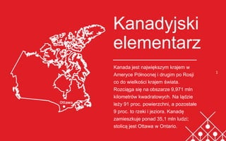 Kanadyjski
elementarz
Kanada jest największym krajem w
Ameryce Północnej i drugim po Rosji
co do wielkości krajem świata.
Rozciąga się na obszarze 9,971 mln
kilometrów kwadratowych. Na lądzie
leży 91 proc. powierzchni, a pozostałe
9 proc. to rzeki i jeziora. Kanadę
zamieszkuje ponad 35,1 mln ludzi;
stolicą jest Ottawa w Ontario.
1
 