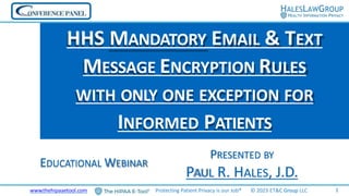 PRESENTED BY
PAUL R. HALES, J.D.
HHS MANDATORY EMAIL & TEXT
MESSAGE ENCRYPTION RULES
WITH ONLY ONE EXCEPTION FOR
INFORMED PATIENTS
EDUCATIONAL WEBINAR
1
www.thehipaaetool.com Protecting Patient Privacy is our Job® © 2023 ET&C Group LLC
 