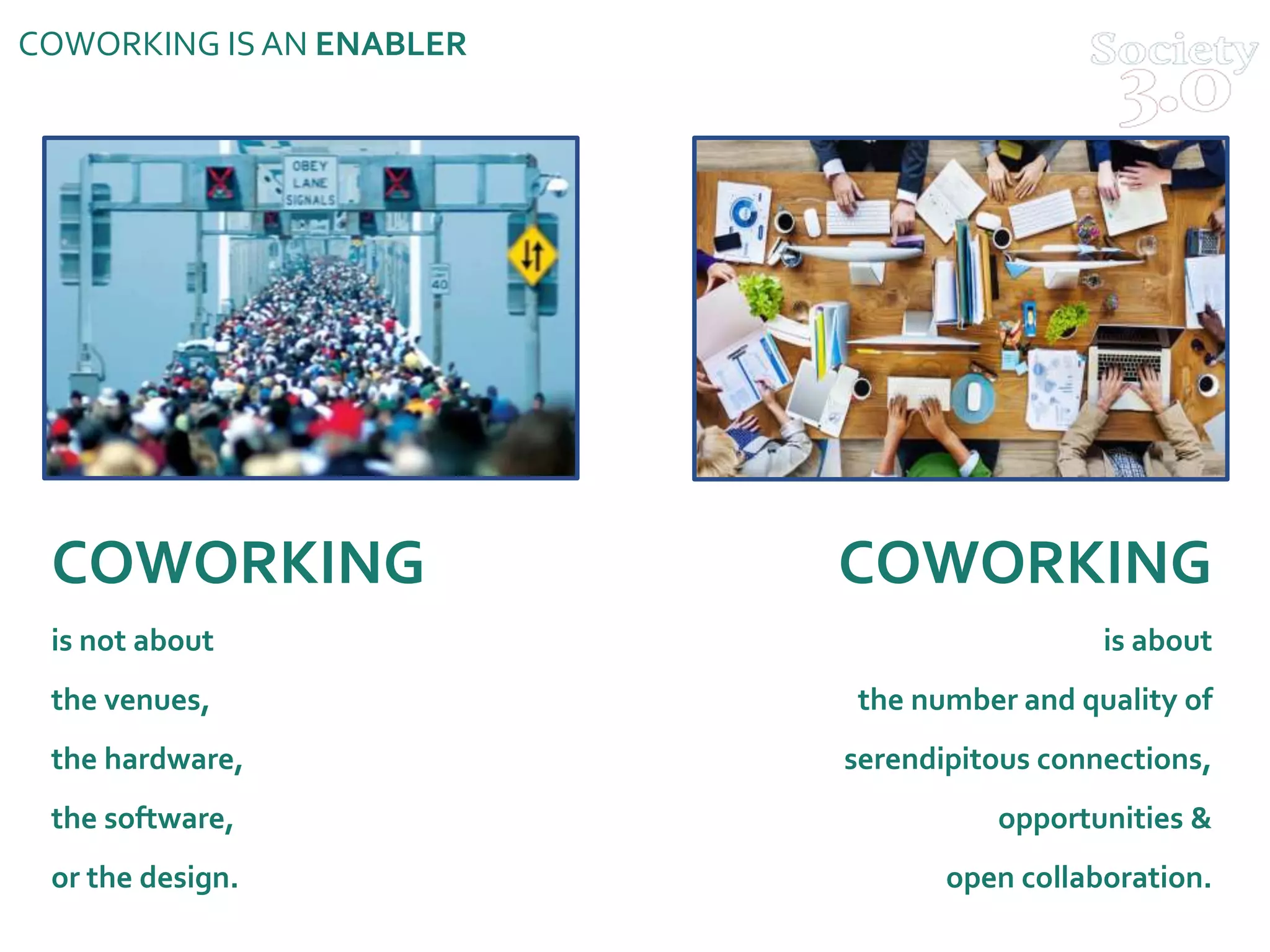 COWORKING ISAN ENABLER
COWORKING
is not about
the venues,
the hardware,
the software,
or the design.
COWORKING
is about
the number and quality of
serendipitous connections,
opportunities &
open collaboration.
 
