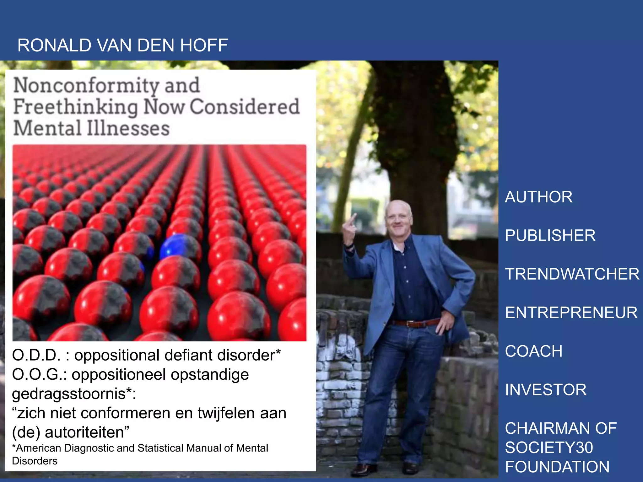 FOTO CREDIT: HENK JAN WINKELDERMAAT
RONALD VAN DEN HOFF
AUTHOR
PUBLISHER
TRENDWATCHER
ENTREPRENEUR
COACH
INVESTOR
CHAIRMAN OF
SOCIETY30
FOUNDATION
O.D.D. : oppositional defiant disorder*
O.O.G.: oppositioneel opstandige
gedragsstoornis*:
“zich niet conformeren en twijfelen aan
(de) autoriteiten”
*American Diagnostic and Statistical Manual of Mental
Disorders
 