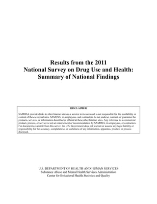 Results from the 2011
     National Survey on Drug Use and Health:
          Summary of National Findings



                                                   DISCLAIMER

SAMHSA provides links to other Internet sites as a service to its users and is not responsible for the availability or
content of these external sites. SAMHSA, its employees, and contractors do not endorse, warrant, or guarantee the
products, services, or information described or offered at these other Internet sites. Any reference to a commercial
product, process, or service is not an endorsement or recommendation by SAMHSA, its employees, or contractors.
For documents available from this server, the U.S. Government does not warrant or assume any legal liability or
responsibility for the accuracy, completeness, or usefulness of any information, apparatus, product, or process
disclosed.




                    U.S. DEPARTMENT OF HEALTH AND HUMAN SERVICES
                     Substance Abuse and Mental Health Services Administration
                          Center for Behavioral Health Statistics and Quality
 