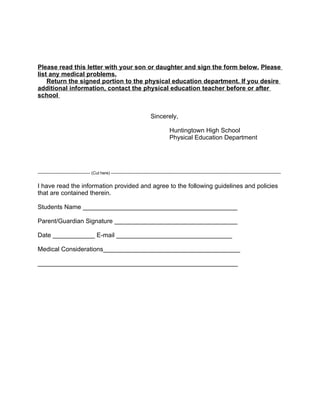 Please read this letter with your son or daughter and sign the form below. Please
list any medical problems.
    Return the signed portion to the physical education department. If you desire
additional information, contact the physical education teacher before or after
school


                                                                                Sincerely,

                                                                                             Huntingtown High School
                                                                                             Physical Education Department




-------------------------------------- (Cut here) ---------------------------------------------------------------------------------------------------------------------------


I have read the information provided and agree to the following guidelines and policies
that are contained therein.

Students Name ____________________________________________

Parent/Guardian Signature ___________________________________

Date ____________ E-mail _________________________________

Medical Considerations_______________________________________

_________________________________________________________
 