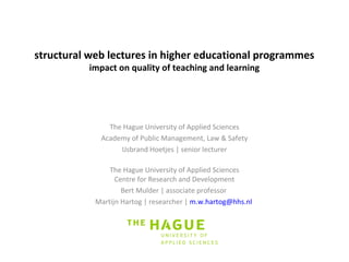 structural web lectures in higher educational programmes 
impact on quality of teaching and learning 
The Hague University of Applied Sciences 
Academy of Public Management, Law & Safety 
IJsbrand Hoetjes | senior lecturer 
The Hague University of Applied Sciences 
Centre for Research and Development 
Bert Mulder | associate professor 
Martijn Hartog | researcher | m.w.hartog@hhs.nl 
 