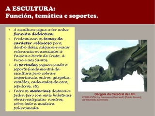 A ESCULTURA:
Función, temática e soportes.
● A escultura segue a ter unha
función didáctica.
● Predominan os temas de
carácter relixioso pero,
dentro deles, adquiren maior
relevancia os asociados á
Paixón e Morte de Cristo, á
Virxe e aos Santos.
● As portadas seguen sendo o
soporte fundamental da
escultura pero cobran
importancia outros: gárgolas,
retablos, cadeirados de coro,
sepulcros, etc.
● Entre os materiais destaca a
pedra pero son máis habituais
obras realizadas noutros,
sobre todo a madeira
policromada.
Gárgola da Catedral de Ulm:
ATRIBUCIÓN: by Ramessos (Own work) [Public domain],
via Wikimedia Commons.
 