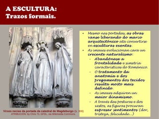 A ESCULTURA:
Trazos formais.
● Mesmo nas portadas, as obras
vanse liberando do marco
arquitectónico ata convertirse
en esculturas exentas.
● As imaxes evolucionan cara un
crecente naturalismo:
– Abandónase a
frontalidade e simetría
características do Románico.
– O tratamento da
anatomía e dos
pregamentos dos tecidos
resulta moito mais
definido.
– As imaxes adquiren un
maior dinamismo.
– A través das posturas e dos
xestos, as figuras procuran
expresar sentimentos (dor,
tristeza, felicidade...)
Virxes necias da portada da catedral de Magdeburgo (s. XIII)
ATRIBUCIÓN: by Chris 73, GFDL, via Wikimedia Commons.
 