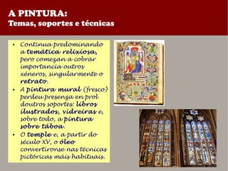 A PINTURA:
Temas, soportes e técnicas
● Continua predominando
a temática relixiosa,
pero comezan a cobrar
importancia outros
xéneros, singularmente o
retrato.
● A pintura mural (fresco)
perdeu presenza en prol
doutros soportes: libros
ilustrados, vidreiras e,
sobre todo, a pintura
sobre táboa.
● O temple e, a partir do
século XV, o óleo
convertíronse nas técnicas
pictóricas máis habituais.
 