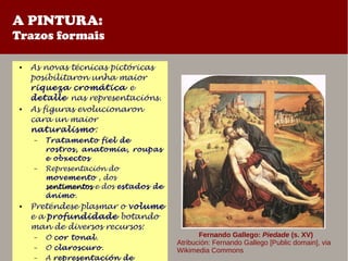 A PINTURA:
Trazos formais
● As novas técnicas pictóricas
posibilitaron unha maior
riqueza cromática e
detalle nas representacións.
● As figuras evolucionaron
cara un maior
naturalismo:
– Tratamento fiel de
rostros, anatomia, roupas
e obxectos
– Representación do
movemento , dos
sentimentossentimentos e dos estados de
ánimo.
● Preténdese plasmar o volume
e a profundidade botando
man de diversos recursos:
– O cor tonal.
– O claroscuro.
– A representación de
Fernando Gallego: Piedade (s. XV)
Atribución: Fernando Gallego [Public domain], via
Wikimedia Commons
 