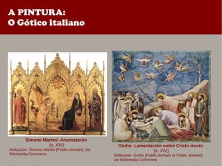 A PINTURA:
O Gótico italiano
Giotto: Lamentación sobre Cristo morto
(s. XIV)
Atribución: Giotto [Public domain or Public domain],
via Wikimedia Commons
Simone Martini: Anunciación
(s. XIV)
Atribución: Simone Martini [Public domain], via
Wikimedia Commons
 