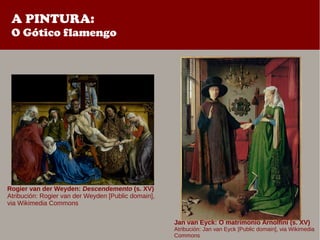 A PINTURA:
O Gótico flamengo
Rogier van der Weyden: Descendemento (s. XV)
Atribución: Rogier van der Weyden [Public domain],
via Wikimedia Commons
Jan van Eyck: O matrimonio Arnolfini (s. XV)
Atribución: Jan van Eyck [Public domain], via Wikimedia
Commons
 