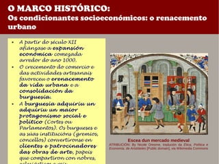 O MARCO HISTÓRICO:
Os condicionantes socioeconómicos: o renacemento
urbano
 A partir do século XII
afiánzase a expansión
económica comezada
arredor do ano 1000.
 O crecemento do comercio e
das actividades artesanais
favoreceu o erenacemento
da vida urbana e a
consolidación da
burguesía.
 A burguesía adquiriu un
adquiriu un maior
protagonismo social e
político (Cortes ou
Parlamentos). Os burgueses e
as súas institucións (gremios,
concellos) convertíronse en
clientes e patrocinadores
das obras de arte, papeis
que compartiron con nobres,
Escea dun mercado medieval
ATRIBUCIÓN: By Nicole Oresme, tradución da Ética, Política e
Economía, de Aristóteles [Public domain], via Wikimedia Commons
 