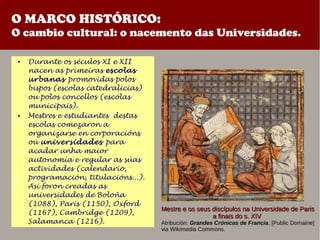 O MARCO HISTÓRICO:
O cambio cultural: o nacemento das Universidades.
● Durante os séculos XI e XII
nacen as primeiras escolas
urbanas promovidas polos
bispos (escolas catedralicias)
ou polos concellos (escolas
municipais).
● Mestres e estudiantes destas
escolas comezaron a
organizarse en corporacións
ou universidades para
acadar unha maior
autonomía e regular as súas
actividades (calendario,
programación, titulacións...).
Asi foron creadas as
universidades de Boloña
(1088), París (1150), Oxford
(1167), Cambridge (1209),
Salamanca (1216).
Mestre e os seus discípulos na Universidade de ParisMestre e os seus discípulos na Universidade de Paris
a finais do s. XIVa finais do s. XIV
Atribución: Grandes Crónicas de Francia, [Public Domaine]
via Wikimedia Commons.
 