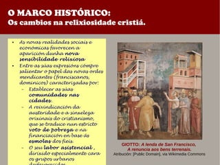 O MARCO HISTÓRICO:
Os cambios na relixiosidade cristiá.
● As novas realidades sociais e
económicas favorecen a
aparición dunha nova
sensibilidade relixiosa
● Entre as súas expresións cómpre
salientar o papel das novas ordes
mendicantes (franciscanos,
dominicos) caracterizadas por:
– Establecer as súas
comunidades nas
cidades.
– A reivindicación da
austeridade e a sinxeleza
orixinais do cristianismo,
que se traduce nun estricto
voto de pobreza e na
financiación en base ás
esmolas dos fieis.
– O seu labor asistencial ,
dirixido especialmente cara
os grupos urbanos
GIOTTO: A lenda de San Francisco,
A renuncia aos bens terrenais.
Atribución: [Public Domain], via Wikimedia Commons
 