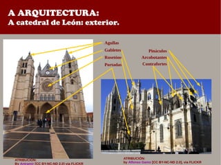 A ARQUITECTURA:
A catedral de León: exterior.
ATRIBUCIÓN:
by Alfonso Gamo [CC BY-NC-ND 2.0], via FLICKR
Agullas
Gabletes
Rosetóns
Portadas
Pináculos
Arcobotantes
Contrafortes
ATRIBUCIÓN:
By Antramir [CC BY-NC-ND 2.0] via FLICKR
 