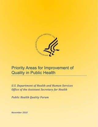 Priority Areas for Improvement of
Quality in Public Health

U.S. Department of Health and Human Services
Office of the Assistant Secretary for Health

Public Health Quality Forum




November 2010
 