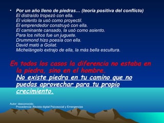 • Por un año lleno de piedras… (teoría positiva del conflicto)
  El distraído tropezó con ella.
  El violento la usó como proyectil.
  El emprendedor construyó con ella.
  El caminante cansado, la usó como asiento.
  Para los niños fue un juguete.
  Drummond hizo poesía con ella.
  David mató a Goliat.
  Michelángelo extrajo de ella, la más bella escultura.


En todos los casos la diferencia no estaba en
  la piedra, sino en el hombre.
  No existe piedra en tu camino que no
  puedas aprovechar para tu propio
  crecimiento.
Autor: desconocido.
     Procedencia: Revista digital Psicosocial y Emergencias
 