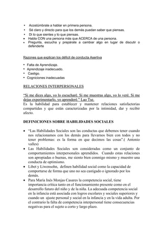 • Acostúmbrate a hablar en primera persona.
• Sé claro y directo para que los demás puedan saber que piensas.
• Di lo que sientes y lo que piensas.
•   Habla CON una persona más que ACERCA de una persona.
•   Pregunta, escucha y prepárate a cambiar algo en lugar de discutir o
    defenderte


Razones que explican los déficit de conducta Asertiva

•   Falta de Aprendizaje.
•   Aprendizaje inadecuado.
•   Castigo.
•   Cogniciones inadecuadas

RELACIONES INTERPERSONALES

“Si me dices algo, yo lo escucharé. Si me muestras algo, yo lo veré. Si me
dejas experimentarlo, yo aprenderé.” Lao Tse.
Es la habilidad para establecer y mantener relaciones satisfactorias
compartidas y que están caracterizadas por la intimidad, dar y recibir
afecto.

DEFINICIONES SOBRE HABILIDADES SOCIALES

• “Las Habilidades Sociales son las conductas que debemos tener cuando
  nos relacionamos con los demás para llevarnos bien con todos y no
  tener problemas: es la forma en que decimos las cosas”.( Antonio
  valles)
• Las Habilidades Sociales son consideradas como un conjunto de
  comportamientos interpersonales aprendidos. Cuando estas relaciones
  son apropiadas o buenas, me siento bien conmigo mismo y muestro una
  conducta de optimismo.
• Libet y Liwensohn, definen habilidad social como la capacidad de
  comportarse de forma que uno no sea castigado o ignorado por los
  demás.
• Para María Inés Monjas Casares la competencia social, tiene
  importancia crítica tanto en el funcionamiento presente como en el
  desarrollo futuro del niño y de la niña. La adecuada competencia social
  en la infancia está asociada con logros escolares y sociales superiores y
  cuando un ajuste personal y social en la infancia y en la vida adulta. Por
  el contrario la falta de competencia interpersonal tiene consecuencias
  negativas para el sujeto a corto y largo plazo.
 