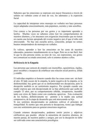 Sabemos que las emociones se expresan con mayor frecuencia a través de
señales no verbales como el tono de voz, los ademanes y la expresión
facial.

La capacidad de interpretar estos mensajes no verbales nos hace personas
mejor adaptadas emocionalmente, más populares, sociales y más sensibles.

Uno conoce a las personas por sus gestos y es importante aprender a
leerlos. Muchas veces no sabemos cómo leer los comportamientos de
nuestros alumnos, y los atacamos con exigencias irracionales que no tienen
en cuenta una lectura apropiada del evento negativo por el que el niño está
atravesando. No hay una escucha activa, consciente, porque no somos
buenos interpretadores de mensajes no verbales.

Es valioso, aprender a leer las emociones en las caras de nuestros
educandos, ponernos inmediatamente en su lugar. Pero no es tan fácil, leer
lo que la otra persona siente, su tono de voz, sus expresiones, sus gestos
nos comunican su estado emocional, solo si estamos atentos a ellos.

Deficiencia de la Empatía

Las personas que carecen de empatía son insensibles, egocéntricas, rígidas,
poco sociables e incapaces de establecer una relación social positiva, sólida
y estable.

El individuo empático es honesto cuando dice las cosas como son sin herir
al otro. El lado oscuro de la empatía, la parte negativa de la empatía, es la
deshonestidad, hay gente que en su deshonestidad nos decepciona, pero la
decepción también es un sentimiento negativo. Por ejemplo cuando una
madre expresa que está decepcionada de su hija adolescente que acaba de
cumplir 13 años, por su comportamiento rebelde, irrespetuoso, inestable
tanto con crisis de llanto como con conductas agresivas. Esta evaluación
de los hechos, definitivamente no permite a la madre una actitud
comprensiva, de la etapa de desarrollo que está atravesando su hija.
Si nos sentimos decepcionados no podemos cultivar el principio de
tranquilidad. Si sientes que otra persona te decepciona, tienes que trabajar
con este sentimiento para no generar emociones negativas.

Cuando estamos decepcionados, podemos emitir juicios y adjetivos
calificativos que pueden afectar la autoestima de nuestros alumnos, de
nuestra pareja, de nuestros padres y amigos, por eso la decepción no debe
ser cultivada como una característica psicológica.
 