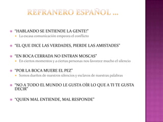 “HABLANDO SE ENTIENDE LA GENTE!”
 La escasa comunicación empeora el conflicto
 “EL QUE DICE LAS VERDADES, PIERDE LAS AMISTADES”
 “EN BOCA CERRADA NO ENTRAN MOSCAS”
 En ciertos momentos y a ciertas personas nos favorece mucho el silencio
 “POR LA BOCA MUERE EL PEZ”
 Somos dueños de nuestros silencios y esclavos de nuestras palabras
 “NO A TODO EL MUNDO LE GUSTA OÍR LO QUE A TI TE GUSTA
DECIR”
 “QUIEN MAL ENTIENDE, MAL RESPONDE”
 