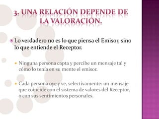  Lo verdadero no es lo que piensa el Emisor, sino
lo que entiende el Receptor.
 Ninguna persona capta y percibe un mensaje tal y
cómo lo tenía en su mente el emisor.
 Cada persona oye y ve, selectivamente: un mensaje
que coincide con el sistema de valores del Receptor,
o con sus sentimientos personales.
 