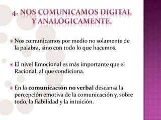 Nos comunicamos por medio no solamente de
la palabra, sino con todo lo que hacemos.
 El nivel Emocional es más importante que el
Racional, al que condiciona.
 En la comunicación no verbal descansa la
percepción emotiva de la comunicación y, sobre
todo, la fiabilidad y la intuición.
 
