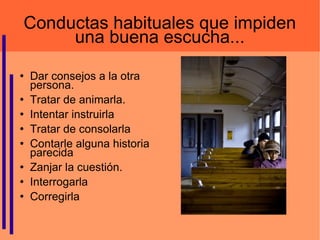 Conductas habituales que impiden una buena escucha... Dar consejos a la otra persona.  Tratar de animarla. Intentar instruirla Tratar de consolarla Contarle alguna historia parecida Zanjar la cuestión.  Interrogarla  Corregirla  