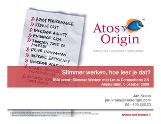 Slimmer werken, hoe leer je dat?
                                                                               IBM event: Slimmer Werken met Lotus Connections 2.5
                                                                                                        Amsterdam, 6 oktober 2009


                                                                                                                                                                                      Jan Krans
                                                                                                                                                                       jan.krans@atosorigin.com
                                                                                                                                                                                 06 - 109.688.23
Atos, Atos and fish symbol, Atos Origin and fish symbol, Atos Consulting, and the fish itself are registered trademarks of Atos Origin SA. August 2006
© 2006 Atos Origin. Confidential information owned by Atos Origin, to be used by the recipient only. This document or any part of it, may not be reproduced, copied,
circulated and/or distributed nor quoted without prior written approval from Atos Origin.
 