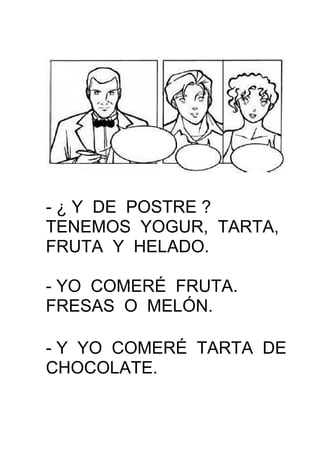 - ¿ Y DE POSTRE ?
TENEMOS YOGUR, TARTA,
FRUTA Y HELADO.
- YO COMERÉ FRUTA.
FRESAS O MELÓN.
- Y YO COMERÉ TARTA DE
CHOCOLATE.