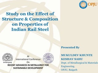 Study on the Effect of
Structure & Composition
on Properties of
Indian Rail Steel
Presented By
MUKULDEV KHUNTE
KESHAV SAHU
Dept. of Metallurgical & Materials
Engineering.
OPJU, Raigarh
At
International Conference
On
RECENT ADVANCES IN METALLURGY FOR
SUSTAINABLE DEVELOPMENT
 