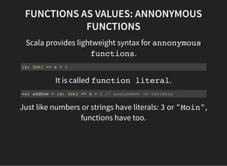 FUNCTIONS AS VALUES: ANNONYMOUS
FUNCTIONS
Scala provides lightweight syntax for annonymous
functions.
(x: Int) => x + 1
It...