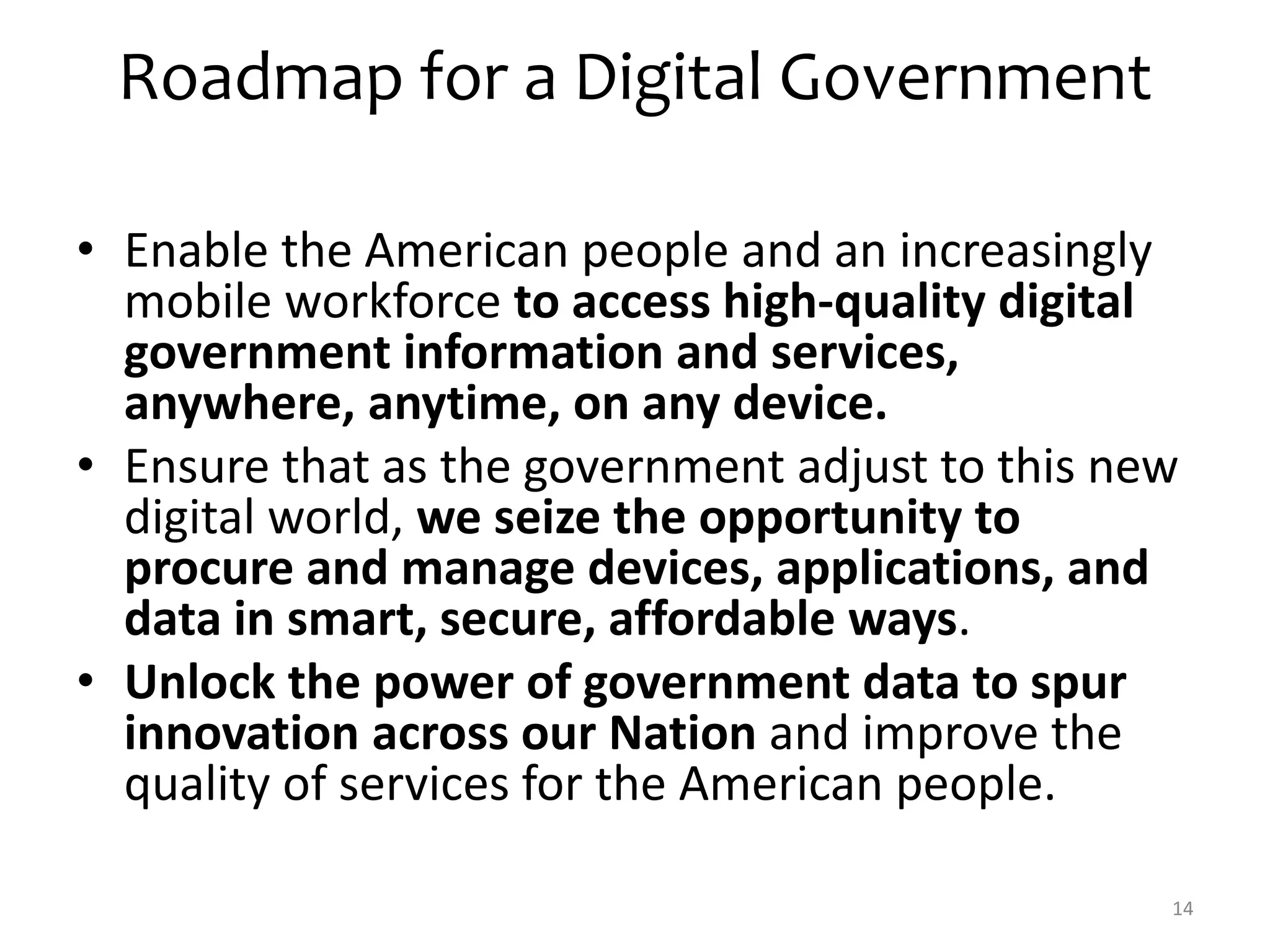 Roadmap for a Digital Government 
• Enable the American people and an increasingly 
mobile workforce to access high-quality digital 
government information and services, 
anywhere, anytime, on any device. 
• Ensure that as the government adjust to this new 
digital world, we seize the opportunity to 
procure and manage devices, applications, and 
data in smart, secure, affordable ways. 
• Unlock the power of government data to spur 
innovation across our Nation and improve the 
quality of services for the American people. 
14 
 