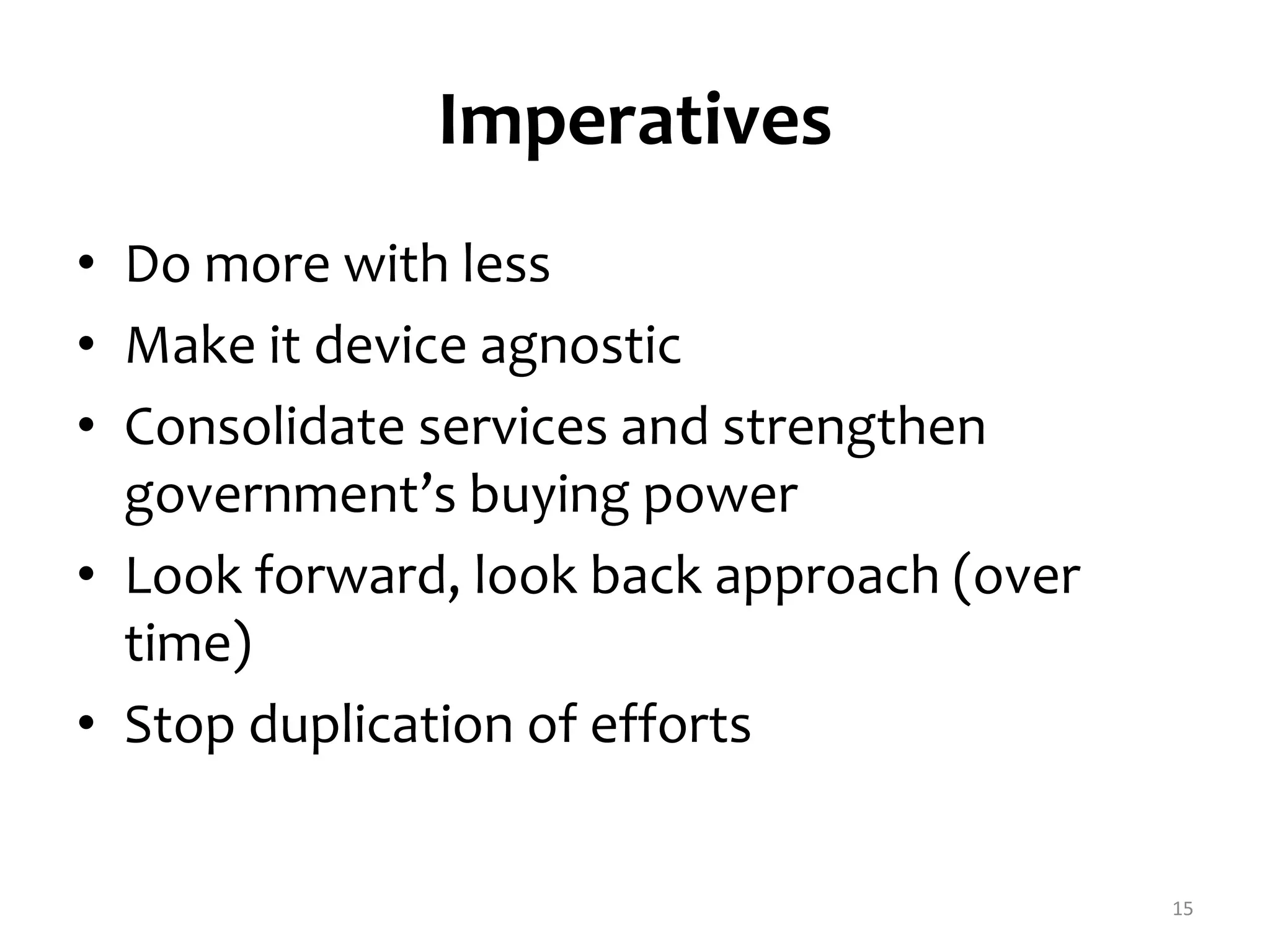 Imperatives 
• Do more with less 
• Make it device agnostic 
• Consolidate services and strengthen 
government’s buying power 
• Look forward, look back approach (over 
time) 
• Stop duplication of efforts 
15 
 