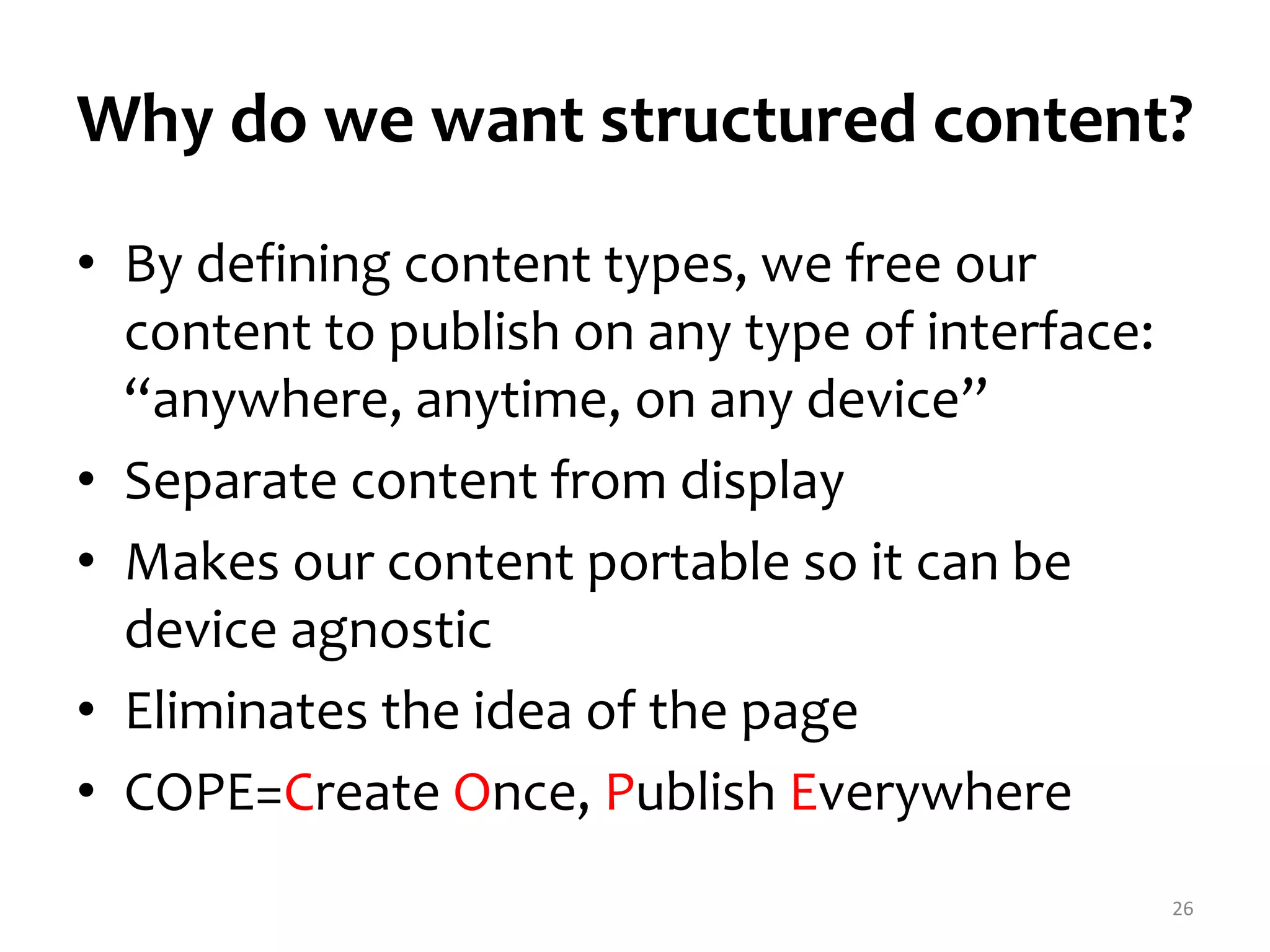 Why do we want structured content? 
• By defining content types, we free our 
content to publish on any type of interface: 
“anywhere, anytime, on any device” 
• Separate content from display 
• Makes our content portable so it can be 
device agnostic 
• Eliminates the idea of the page 
• COPE=Create Once, Publish Everywhere 
26 
 