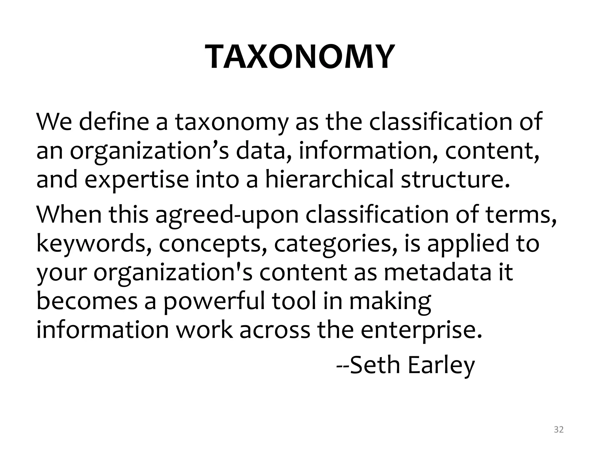 TAXONOMY 
We define a taxonomy as the classification of 
an organization’s data, information, content, 
and expertise into a hierarchical structure. 
When this agreed-upon classification of terms, 
keywords, concepts, categories, is applied to 
your organization's content as metadata it 
becomes a powerful tool in making 
information work across the enterprise. 
--Seth Earley 
32 
 