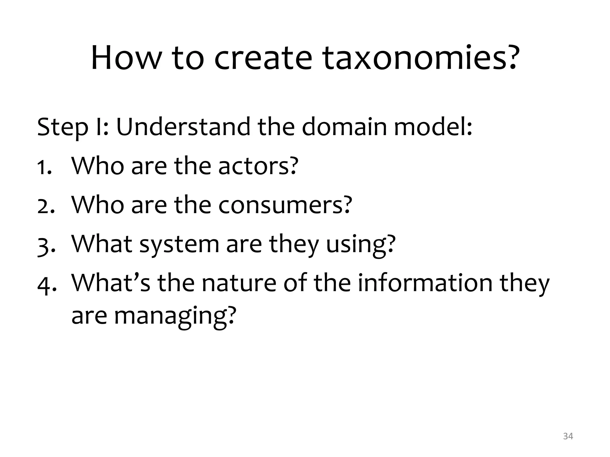 How to create taxonomies? 
Step I: Understand the domain model: 
1. Who are the actors? 
2. Who are the consumers? 
3. What system are they using? 
4. What’s the nature of the information they 
are managing? 
34 
 
