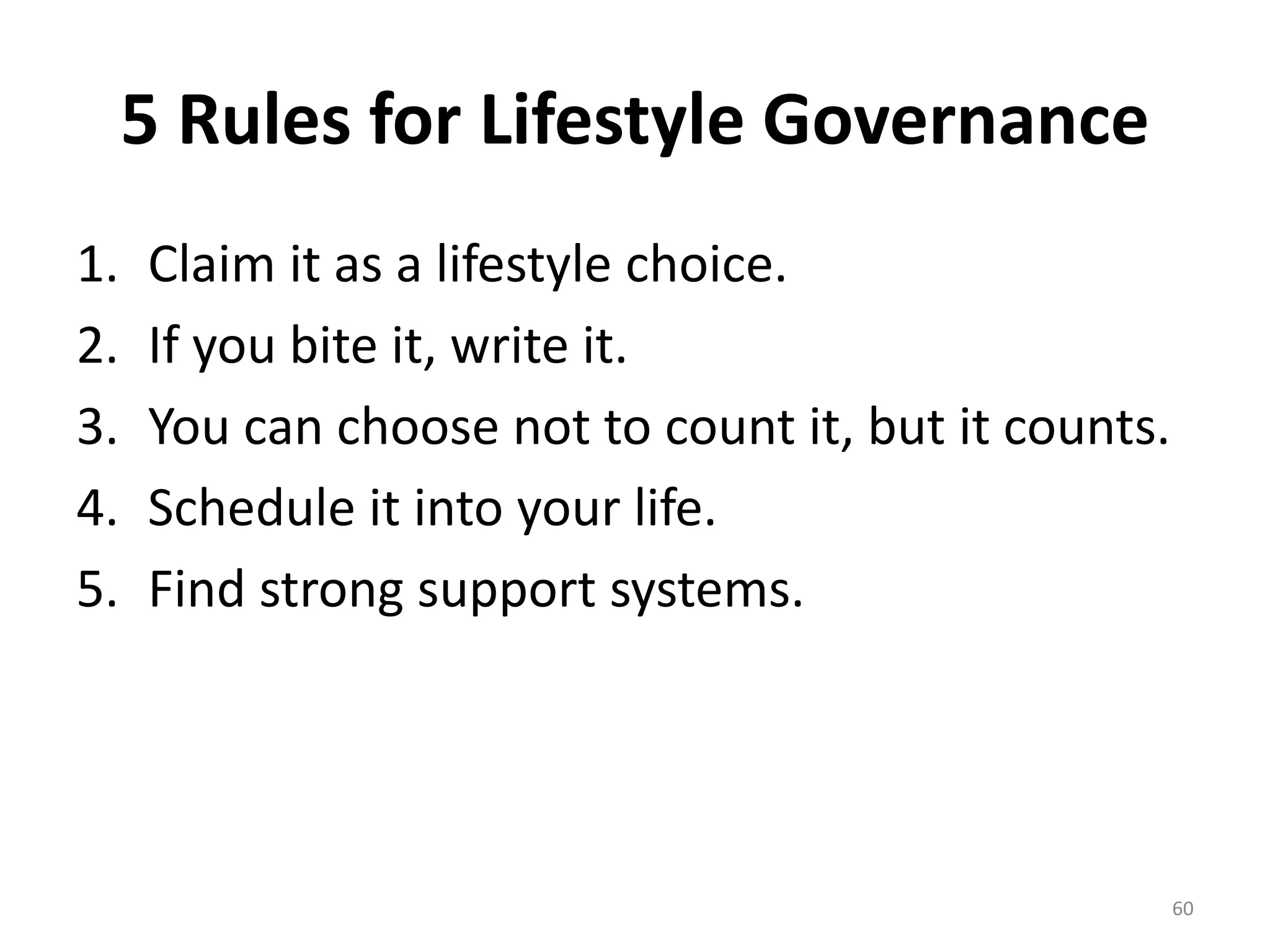 5 Rules for Lifestyle Governance 
1. Claim it as a lifestyle choice. 
2. If you bite it, write it. 
3. You can choose not to count it, but it counts. 
4. Schedule it into your life. 
5. Find strong support systems. 
60 
 