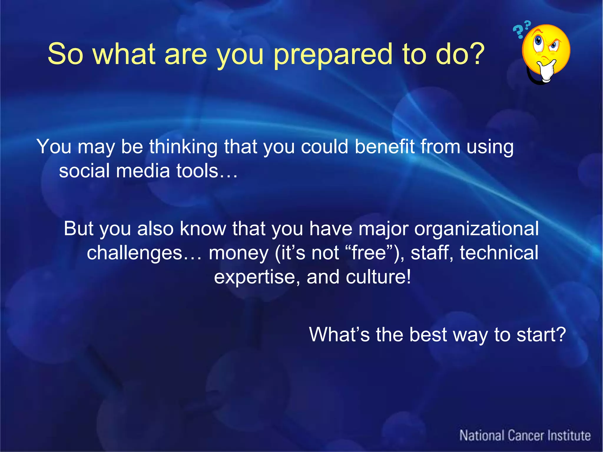 So what are you prepared to do?You may be thinking that you could benefit from using social media tools…But you also know that you have major organizational challenges… money (it’s not “free”), staff, technical expertise, and culture!What’s the best way to start?