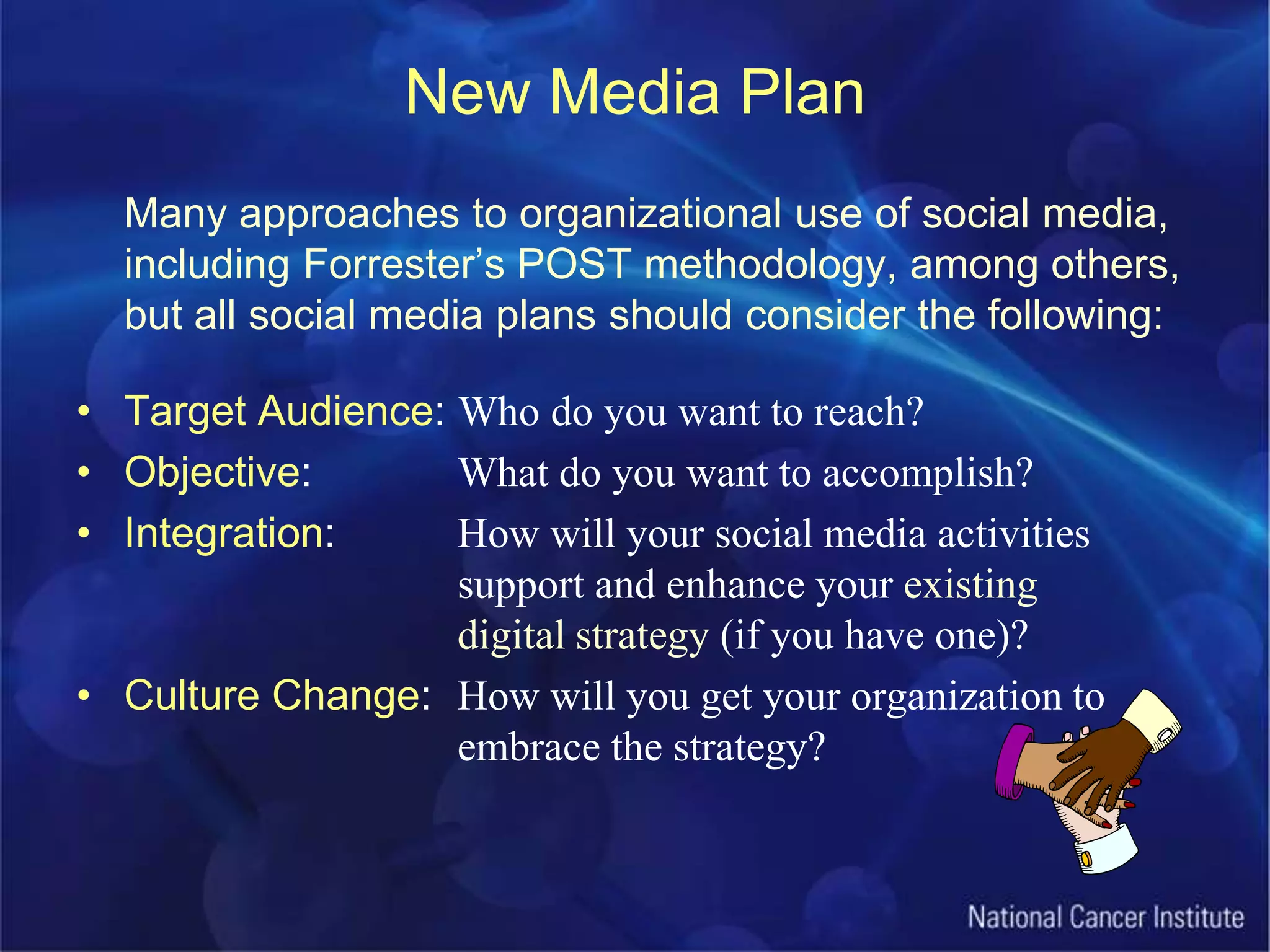New Media PlanMany approaches to organizational use of social media, including Forrester’s POST methodology, among others, but all social media plans should consider the following:Target Audience: Who do you want to reach?Objective: 		What do you want to accomplish?Integration: 	How will your social media activities				support and enhance your existing 				digital strategy (if you have one)?Culture Change: 	How will you get your organization to 			embrace the strategy?