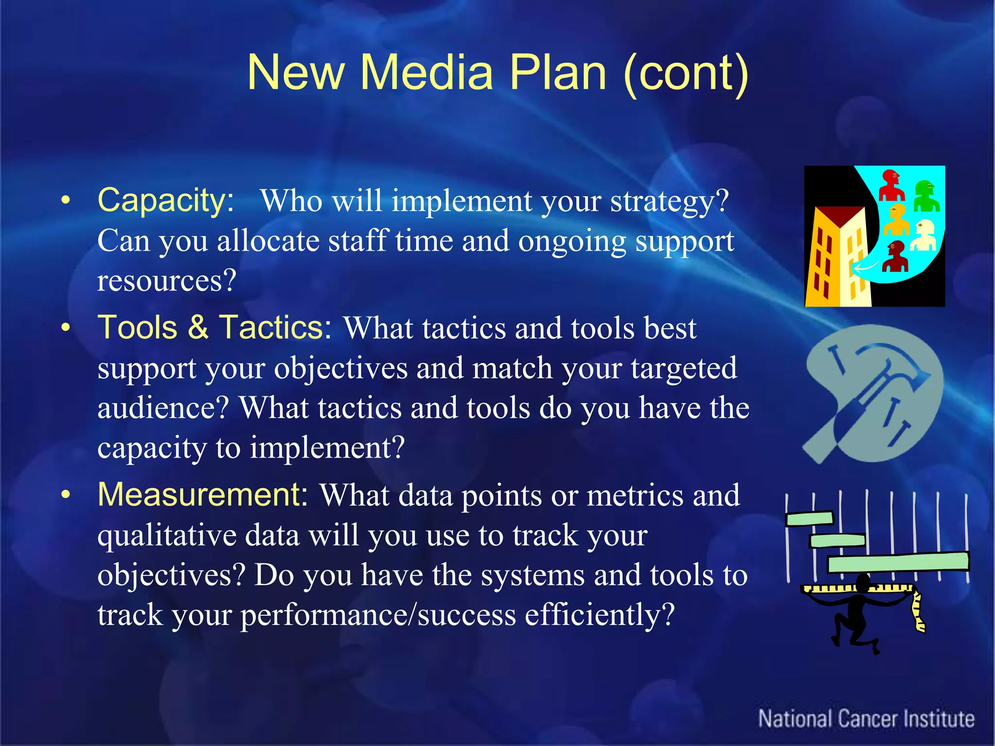 New Media Plan (cont)Capacity: 	Who will implement your strategy? Can you allocate staff time and ongoing support resources? Tools & Tactics: What tactics and tools best support your objectives and match your targeted audience? What tactics and tools do you have the capacity to implement?Measurement: What data points or metrics and qualitative data will you use to track your objectives? Do you have the systems and tools to track your performance/success efficiently?
